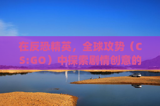 在反恐精英，全球攻势（CS:GO）中探索剧情创意的无限可能,csgo超燃剪辑