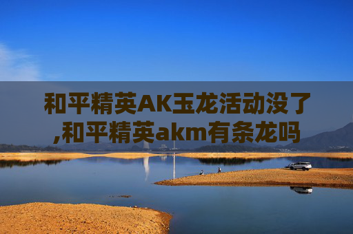 和平精英AK玉龙活动没了,和平精英akm有条龙吗