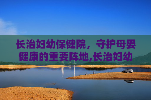 长治妇幼保健院，守护母婴健康的重要阵地,长治妇幼保健院官网