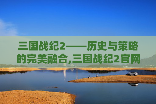 三国战纪2——历史与策略的完美融合,三国战纪2官网下载