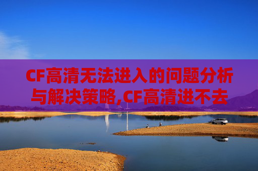 CF高清无法进入的问题分析与解决策略,CF高清进不去怎么回事