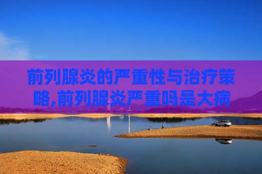 前列腺炎的严重性与治疗策略,前列腺炎严重吗是大病吗