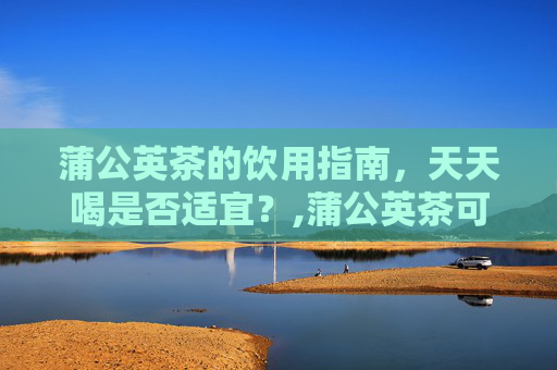 蒲公英茶的饮用指南，天天喝是否适宜？,蒲公英茶可以天天喝吗有什么禁忌