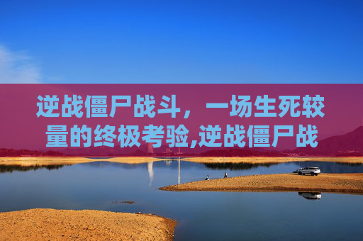 逆战僵尸战斗，一场生死较量的终极考验,逆战僵尸战斗怎么玩