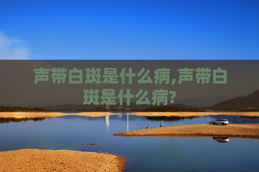 声带白斑是什么病,声带白斑是什么病?