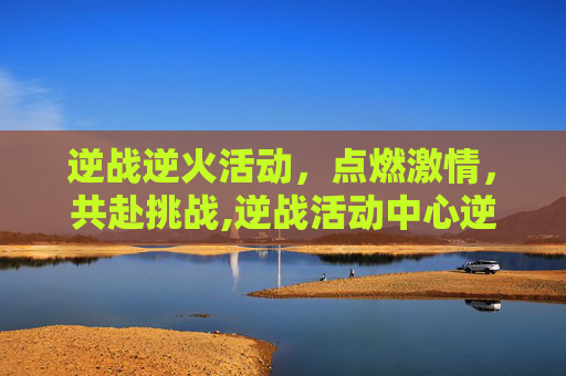 逆战逆火活动，点燃激情，共赴挑战,逆战活动中心逆战官方网站