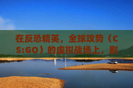在反恐精英，全球攻势（CS:GO）的虚拟战场上，剧情创意如何引领玩家体验？,csgo超燃剪辑