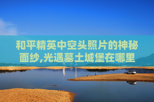 和平精英中空头照片的神秘面纱,光遇墓土城堡在哪里
