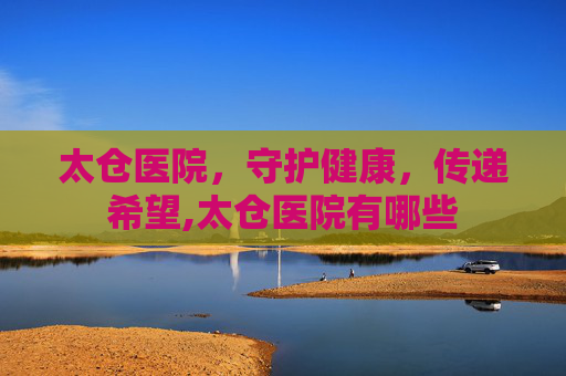太仓医院，守护健康，传递希望,太仓医院有哪些