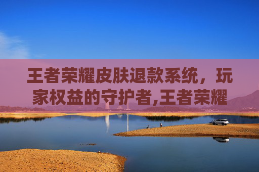 王者荣耀皮肤退款系统，玩家权益的守护者,王者荣耀皮肤退款系统怎么退