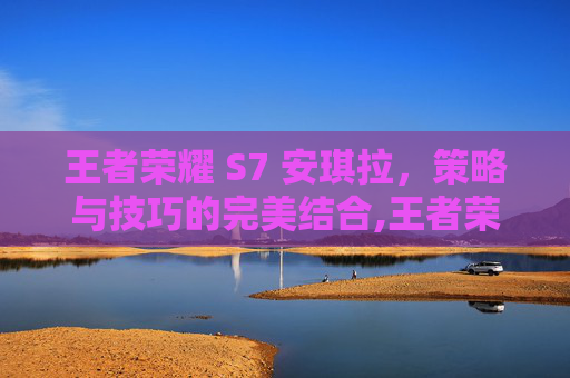 王者荣耀 S7 安琪拉，策略与技巧的完美结合,王者荣耀王者安琪拉