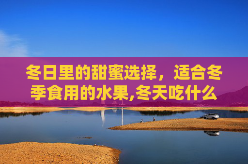 冬日里的甜蜜选择,适合冬季食用的水果,冬天吃什么水果好 冬日里的甜蜜选择,适合冬季食用的水果,冬天吃什么水果好