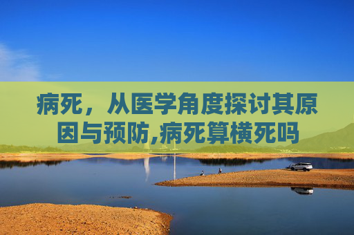 病死,从医学角度探讨其原因与预防,病死算横死吗 病死,从医学角度探讨其原因与预防,病死算横死吗