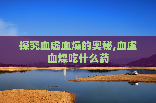 探究血虚血燥的奥秘,血虚血燥吃什么药 探究血虚血燥的奥秘,血虚血燥吃什么药