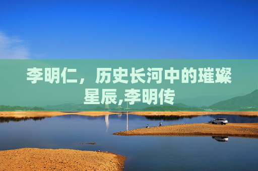 李明仁,历史长河中的璀璨星辰,李明传 李明仁,历史长河中的璀璨星辰,李明传