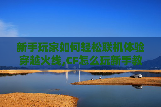 新手玩家如何轻松联机体验穿越火线,CF怎么玩新手教程