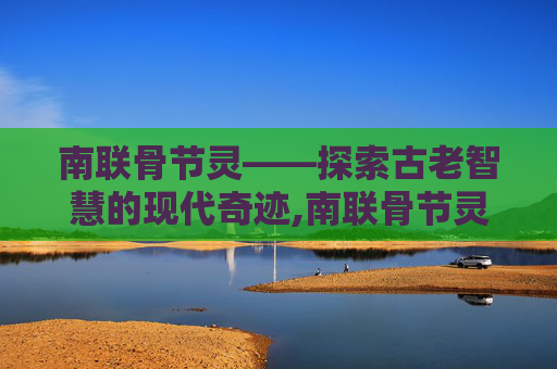 南联骨节灵——探索古老智慧的现代奇迹,南联骨节灵效果怎么样
