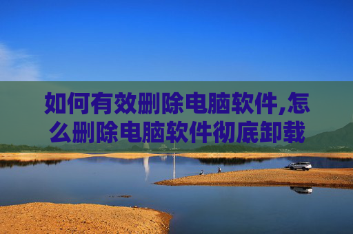如何有效删除电脑软件,怎么删除电脑软件彻底卸载