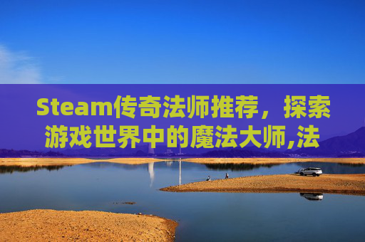 Steam传奇法师推荐，探索游戏世界中的魔法大师,法师传奇新手入门