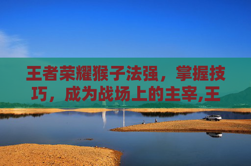 王者荣耀猴子法强,掌握技巧,成为战场上的主宰,王者荣耀猴子法师装备 王者荣耀猴子法强,掌握技巧,成为战场上的主宰,王者荣耀猴子法师装备