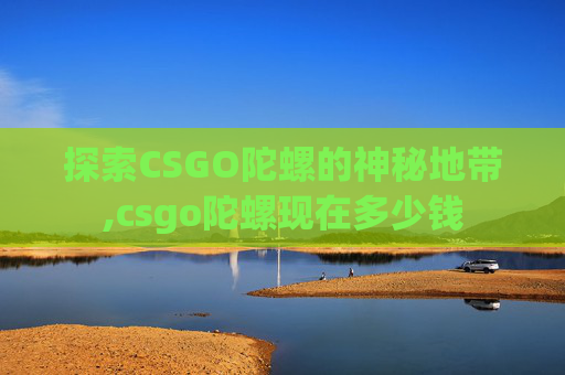 探索CSGO陀螺的神秘地带,csgo陀螺现在多少钱 探索CSGO陀螺的神秘地带,csgo陀螺现在多少钱