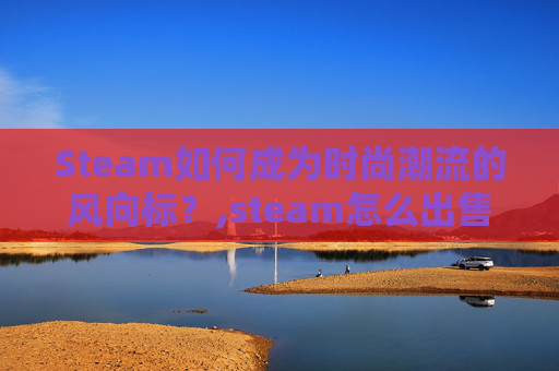 Steam如何成为时尚潮流的风向标?,steam怎么出售库存 Steam如何成为时尚潮流的风向标?,steam怎么出售库存