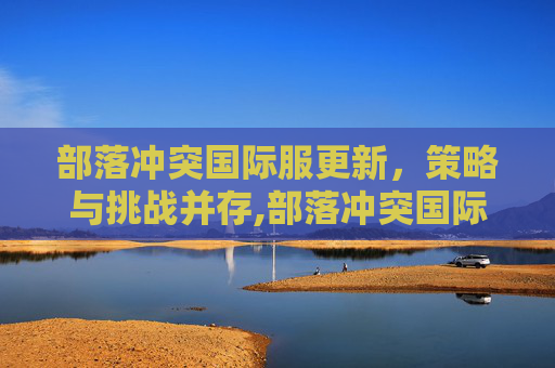 部落冲突国际服更新，策略与挑战并存,部落冲突国际服更新下载