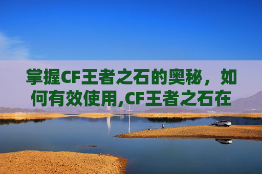 掌握CF王者之石的奥秘，如何有效使用,CF王者之石在哪里可以弄到