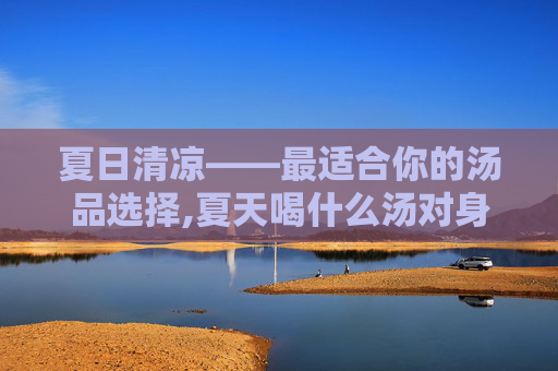 夏日清凉——最适合你的汤品选择,夏天喝什么汤对身体好