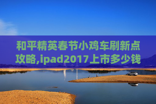 和平精英春节小鸡车刷新点攻略,ipad2017上市多少钱