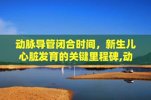 动脉导管闭合时间，新生儿心脏发育的关键里程碑,动脉导管闭合时间是