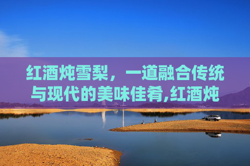 红酒炖雪梨，一道融合传统与现代的美味佳肴,红酒炖雪梨的功效与作用