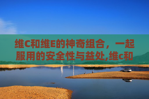 维C和维E的神奇组合，一起服用的安全性与益处,维c和维e可以一起吃吗什么时候吃最好