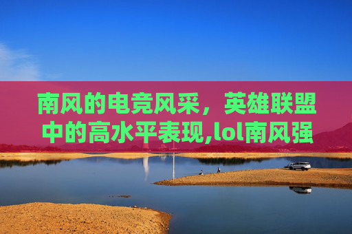 南风的电竞风采，英雄联盟中的高水平表现,lol南风强吗