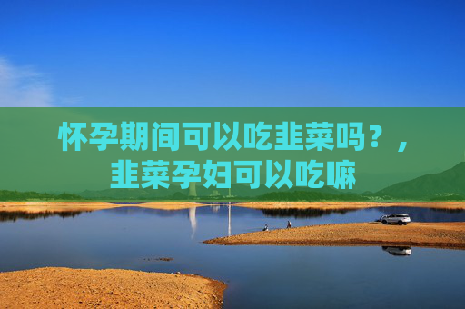 怀孕期间可以吃韭菜吗？,韭菜孕妇可以吃嘛