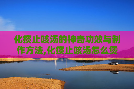 化痰止咳汤的神奇功效与制作方法,化痰止咳汤怎么煲