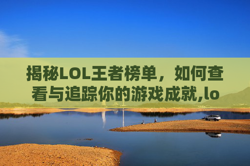 揭秘LOL王者榜单，如何查看与追踪你的游戏成就,lol王者排名实时查询