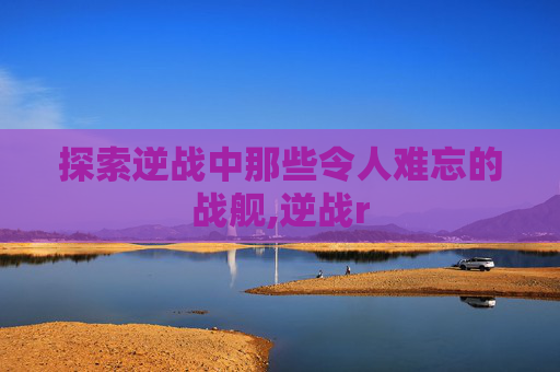 探索逆战中那些令人难忘的战舰,逆战r