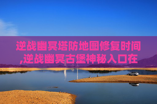 逆战幽冥塔防地图修复时间,逆战幽冥古堡神秘入口在哪