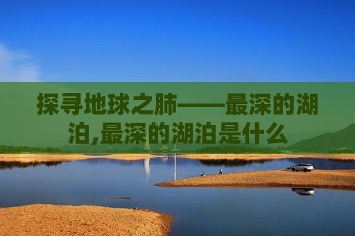 探寻地球之肺——最深的湖泊,最深的湖泊是什么