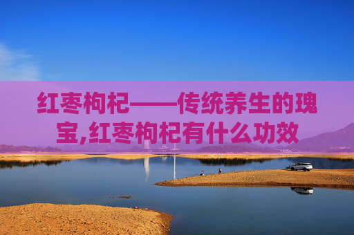 红枣枸杞——传统养生的瑰宝,红枣枸杞有什么功效