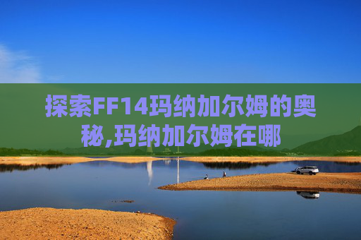 探索FF14玛纳加尔姆的奥秘,玛纳加尔姆在哪