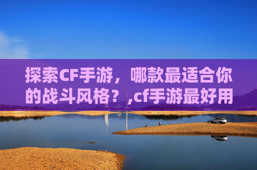 探索CF手游，哪款最适合你的战斗风格？,cf手游最好用的枪十大排名
