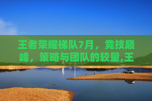 王者荣耀梯队7月，竞技巅峰，策略与团队的较量,王者英雄梯队排名