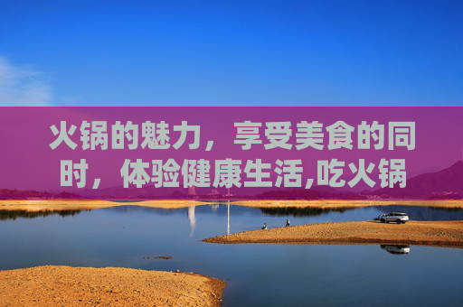 火锅的魅力，享受美食的同时，体验健康生活,吃火锅的好处与坏处