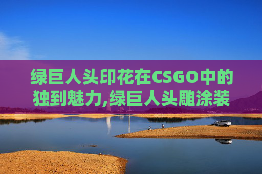 绿巨人头印花在CSGO中的独到魅力,绿巨人头雕涂装教程