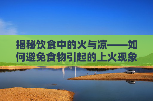 揭秘饮食中的火与凉——如何避免食物引起的上火现象,吃什么不上火且清热解毒