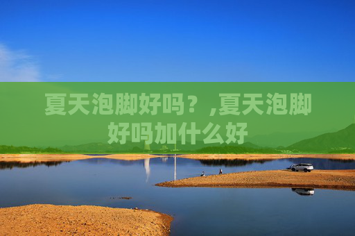 夏天泡脚好吗？,夏天泡脚好吗加什么好