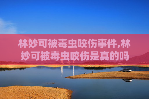 林妙可被毒虫咬伤事件,林妙可被毒虫咬伤是真的吗