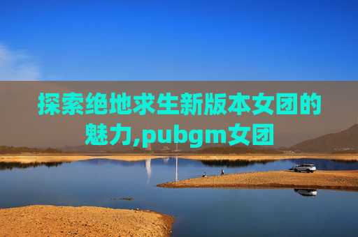 探索绝地求生新版本女团的魅力,pubgm女团